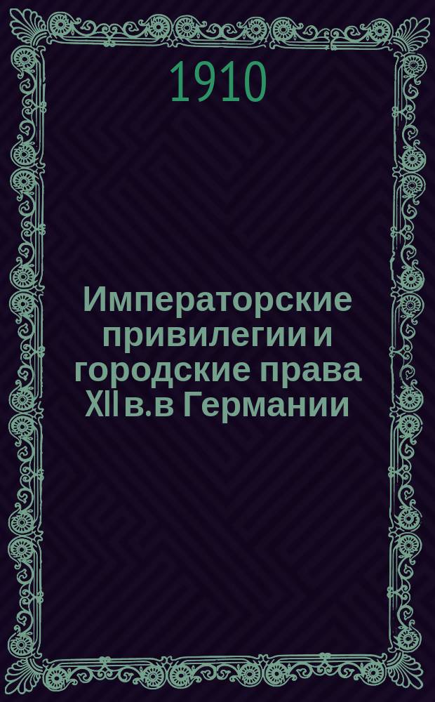 Императорские привилегии и городские права XII в. в Германии : Доклад, чит. 21 февр. 1910 г. в заседании Историко-филол. отд-ния О-ва истории, филологии и права при Варш. ун-те