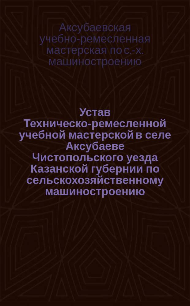 Устав Техническо-ремесленной учебной мастерской в селе Аксубаеве Чистопольского уезда Казанской губернии по сельскохозяйственному машиностроению : Утв. ... 16 дек. 1910 г