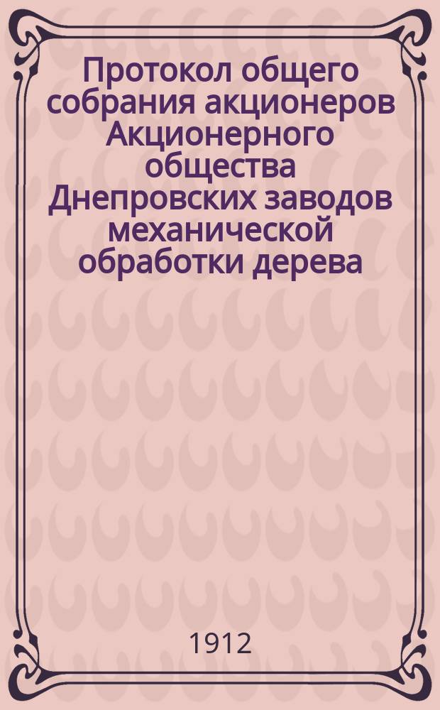 Протокол общего собрания акционеров Акционерного общества Днепровских заводов механической обработки дерева, состоявшегося 21 февраля 1911 года в Киеве. ... 26 февраля 1912 года...