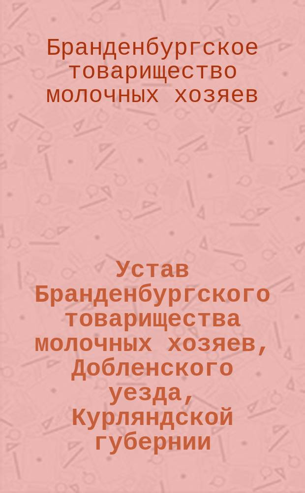 Устав Бранденбургского товарищества молочных хозяев, Добленского уезда, Курляндской губернии : Утв. 28 июля 1911 г