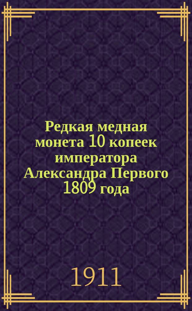 Редкая медная монета 10 копеек императора Александра Первого 1809 года : (Из нумизмат. собрания Ф.Т. Васильева в Казани) : Доложено в общ. собрании О-ва археологии, истории и этнографии 28 ноября 1910 г