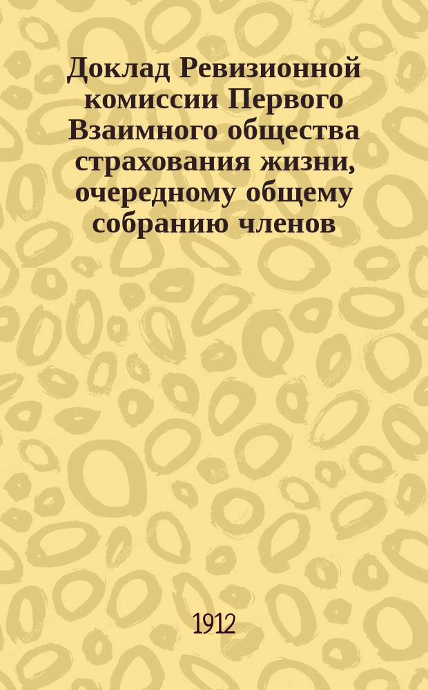 Доклад Ревизионной комиссии Первого Взаимного общества страхования жизни, очередному общему собранию членов... ... 20-го мая 1912 года