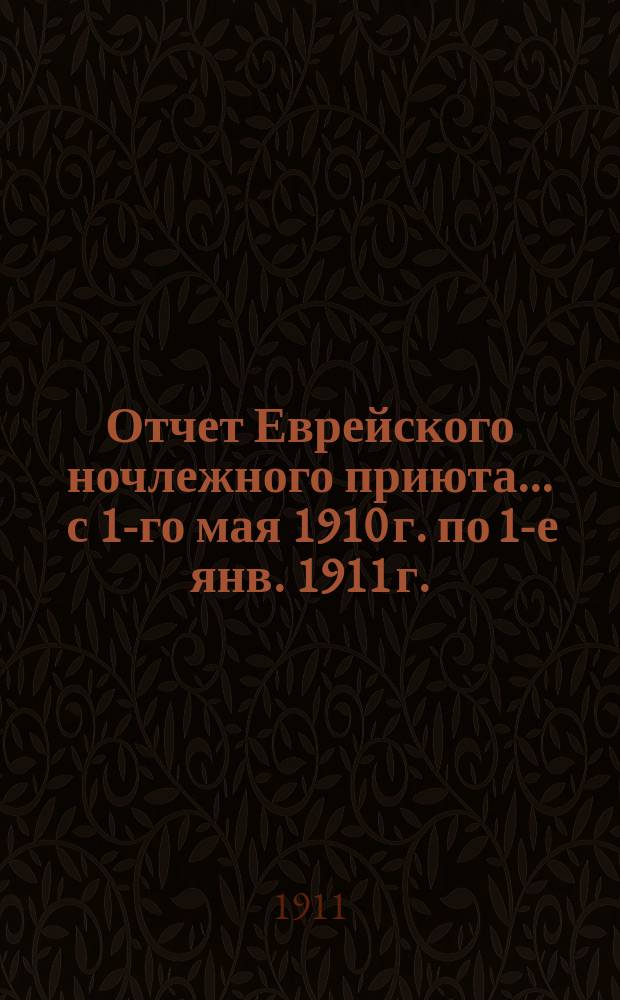Отчет Еврейского ночлежного приюта... ... с 1-го мая 1910 г. по 1-е янв. 1911 г.