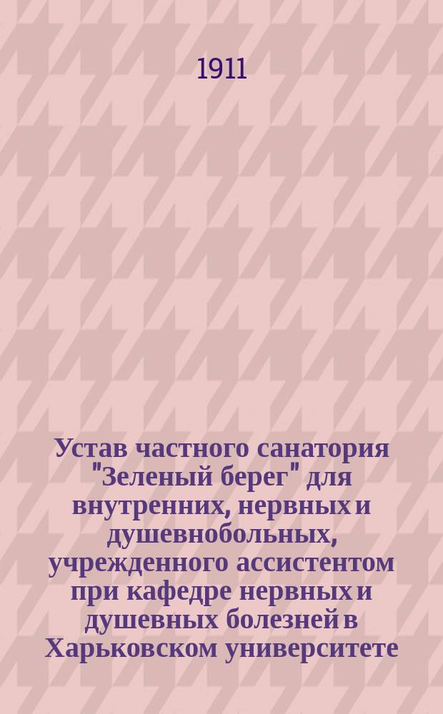 Устав частного санатория "Зеленый берег" для внутренних, нервных и душевнобольных, учрежденного ассистентом при кафедре нервных и душевных болезней в Харьковском университете, доктором Ряснянским и бывшим старшим ординатором Московской окружной психиатрической больницы, доктором Каменским, в Харькове : Утв. 2 мая 1911 г.