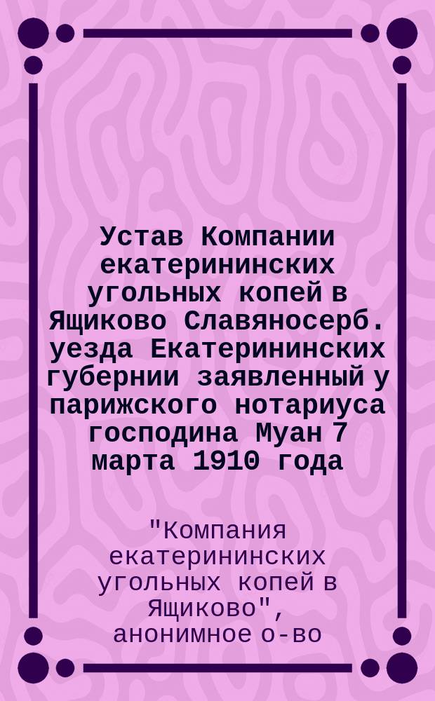 Устав [Компании екатерининских угольных копей в Ящиково Славяносерб. уезда Екатерининских губернии] заявленный у парижского нотариуса господина Муан 7 марта 1910 года : Пер. с фр