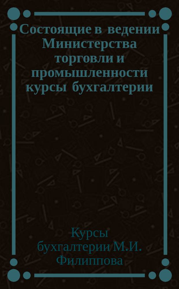 Состоящие в ведении Министерства торговли и промышленности курсы бухгалтерии (курсы счетоводства) Михаила Ивановича Филиппова, старшего бухгалтера Таврической казенной палаты. Г. Симферополь : Проспект