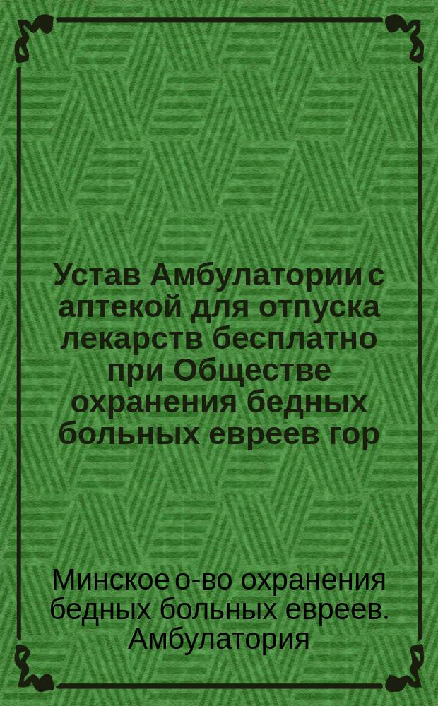 Устав Амбулатории с аптекой для отпуска лекарств бесплатно при Обществе охранения бедных больных евреев гор. Минска : Утв. 20 апр. 1911 г.