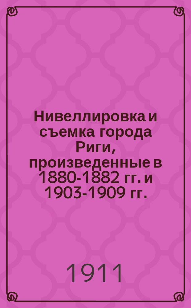 Нивеллировка и съемка города Риги, произведенные в 1880-1882 гг. и 1903-1909 гг.