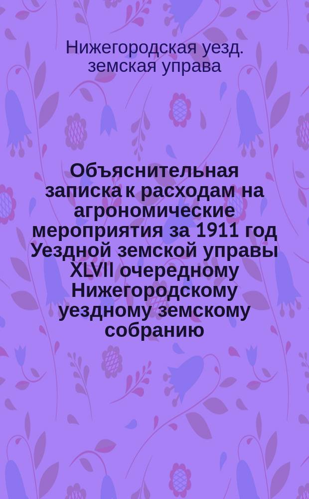 Объяснительная записка к расходам на агрономические мероприятия за 1911 год Уездной земской управы XLVII очередному Нижегородскому уездному земскому собранию