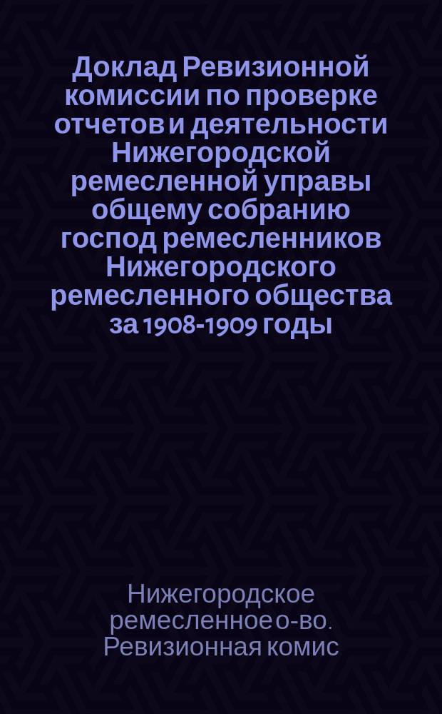 Доклад Ревизионной комиссии по проверке отчетов и деятельности Нижегородской ремесленной управы общему собранию господ ремесленников Нижегородского ремесленного общества за 1908-1909 годы