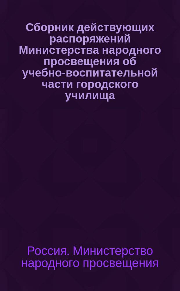 Сборник действующих распоряжений Министерства народного просвещения об учебно-воспитательной части городского училища : Сост. по офиц. источникам