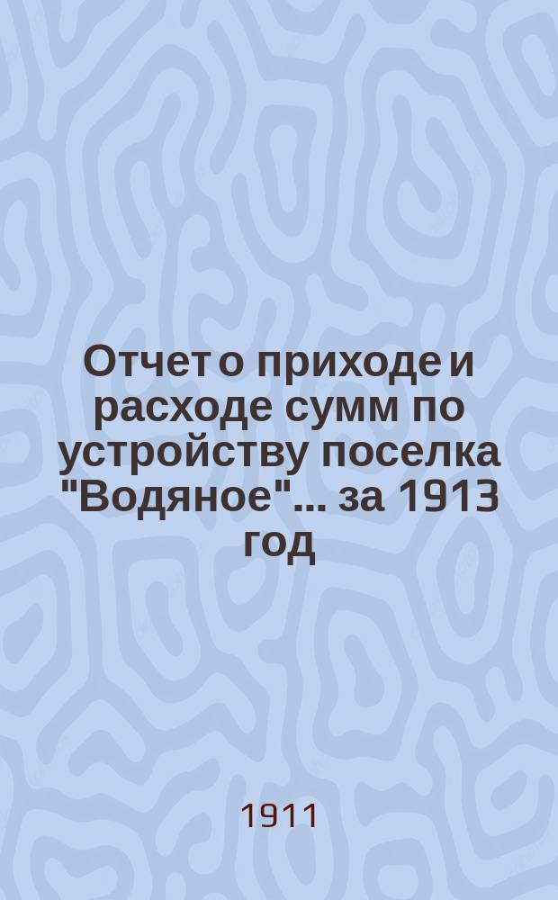 Отчет о приходе и расходе сумм по устройству поселка "Водяное". ... за 1913 год