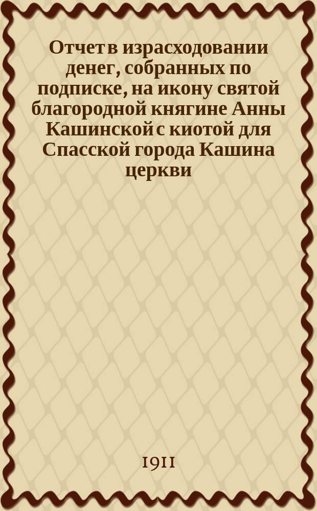 Отчет в израсходовании денег, собранных по подписке, на икону святой благородной княгине Анны Кашинской с киотой для Спасской города Кашина церкви. 1910 г.