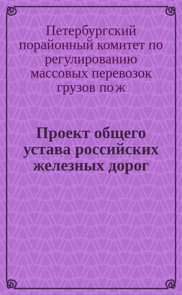 Проект общего устава российских железных дорог : Выработан VII-ой сессией С.-Петерб. порайон. ком. 8-18 нояб. 1910 г