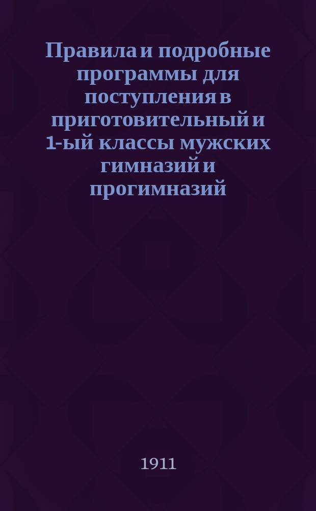 Правила и подробные программы для поступления в приготовительный и 1-ый классы мужских гимназий и прогимназий : С позднейшими доп. и разъяснениями М-ва нар. просв