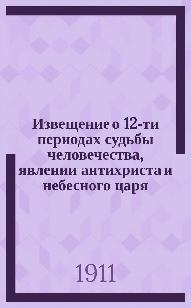 Извещение о 12-ти периодах судьбы человечества, явлении антихриста и небесного царя, Спасителя со святыми или положительная краткая история в главных фактах господства на земле "князя мира сего или дьявола-сатаны, т. е. клеветника - врага человечества, его убийственные для человечества бывшие и современные лукавства и воцарение небесного царя Спасителя человечества"