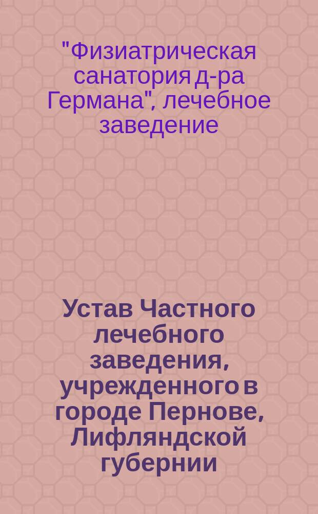 Устав Частного лечебного заведения, учрежденного в городе Пернове, Лифляндской губернии... под названием: "Физиатрическая санатория д-ра Германа в городе Пернове" : Утв. 11 июня 1911 г.