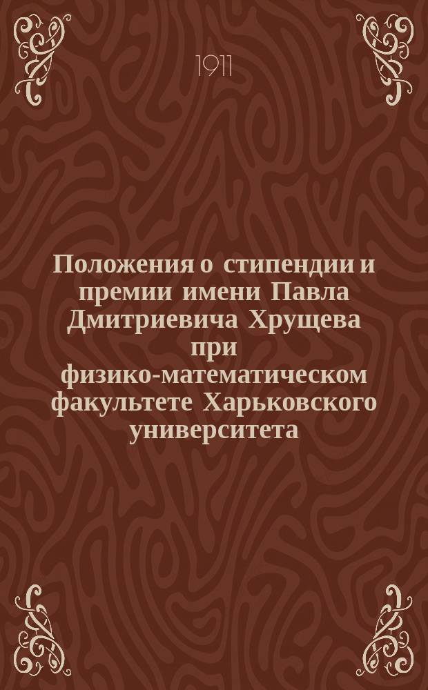 Положения о стипендии и премии имени Павла Дмитриевича Хрущева при физико-математическом факультете Харьковского университета : Утв. 28 ноября 1911 г