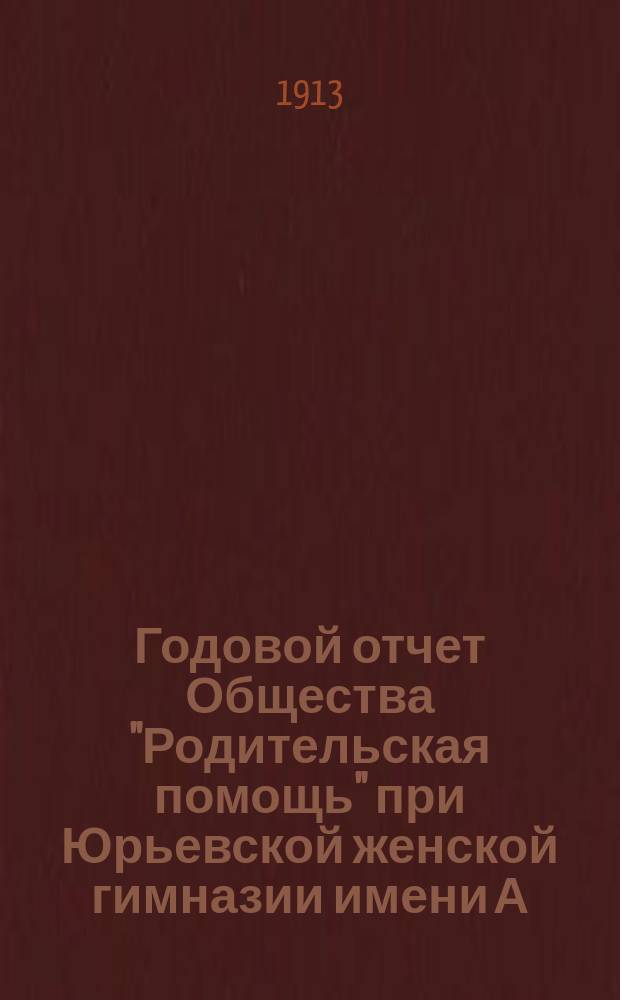 Годовой отчет Общества "Родительская помощь" при Юрьевской женской гимназии имени А.С. Пушкина... ... за время с 1-го июля 1912 г. по 1-ое июля 1913 г.