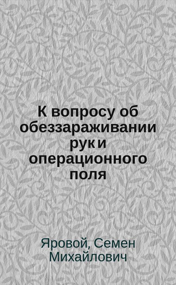 К вопросу об обеззараживании рук и операционного поля : Сообщено в Киев. хирург. о-ве 7 дек. 1909 г