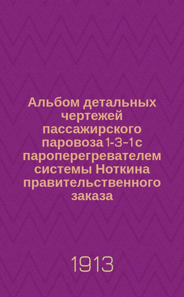Альбом детальных чертежей пассажирского паровоза 1-3-1 с пароперегревателем системы Ноткина правительственного заказа : [В 3 ч.] Ч. 1-3. Ч. 1 : Паровой котел, арматура и гарнитура