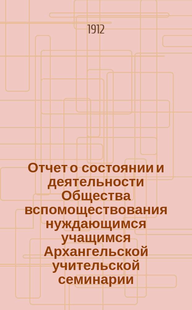 Отчет о состоянии и деятельности Общества вспомоществования нуждающимся учащимся Архангельской учительской семинарии... ... за 1911-1912 год