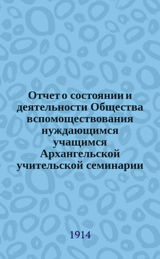 Отчет о состоянии и деятельности Общества вспомоществования нуждающимся учащимся Архангельской учительской семинарии... ... за 1913/14 год
