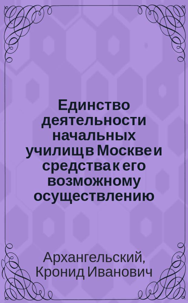 Единство деятельности начальных училищ в Москве и средства к его возможному осуществлению : Доклад К.И. Архангельского