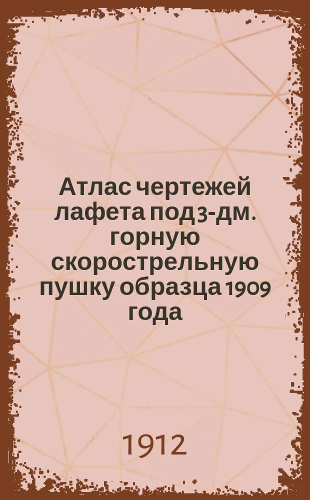 Атлас чертежей лафета под 3-дм. горную скорострельную пушку образца 1909 года : Изд. по распоряжению Гл. арт. упр