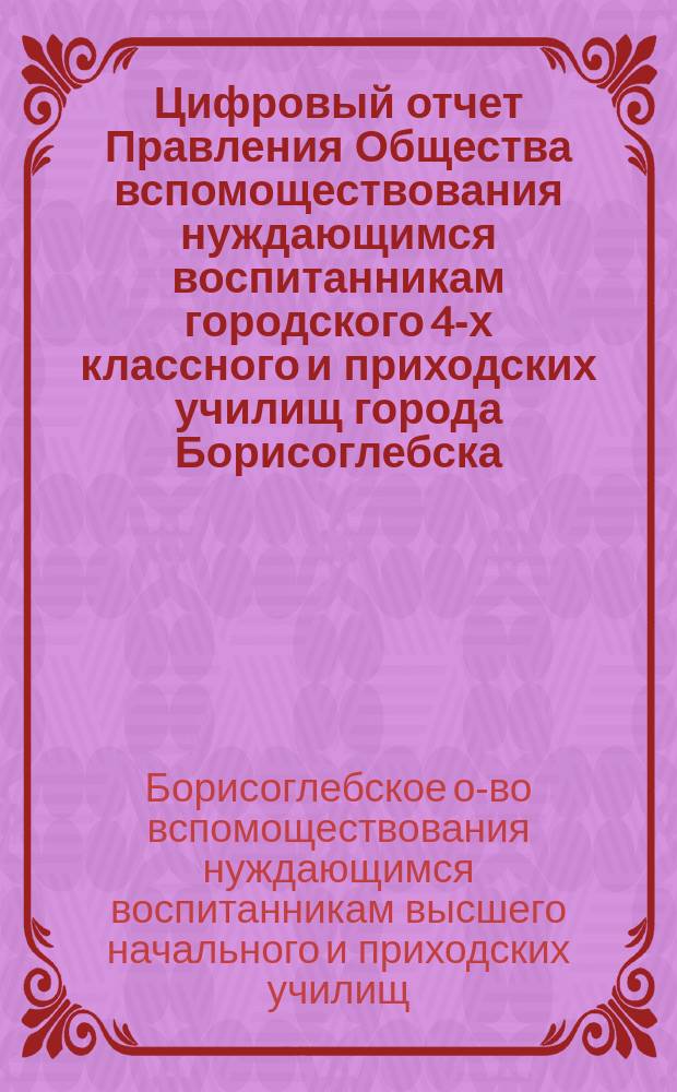Цифровый отчет Правления Общества вспомоществования нуждающимся воспитанникам городского 4-х классного и приходских училищ города Борисоглебска...