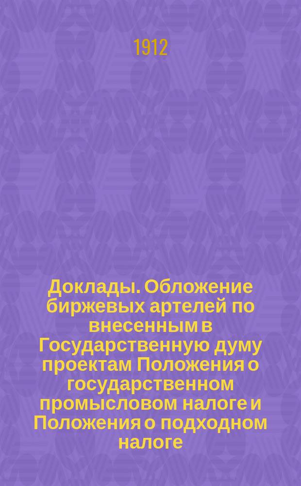 [Доклады]. Обложение биржевых артелей по внесенным в Государственную думу проектам Положения о государственном промысловом налоге и Положения о подходном налоге