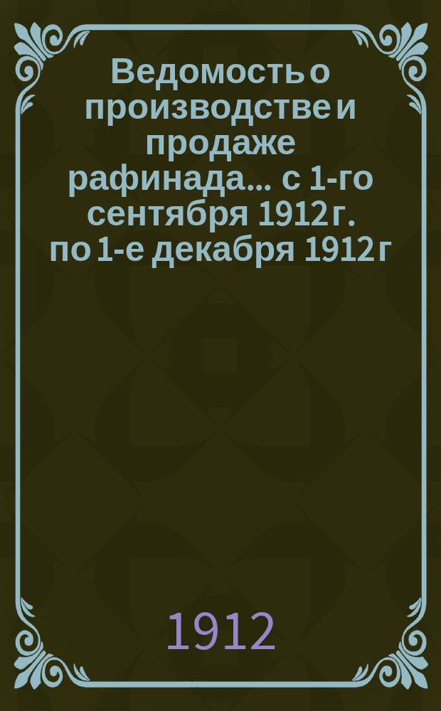 Ведомость о производстве и продаже рафинада... ... с 1-го сентября 1912 г. по 1-е декабря 1912 г.