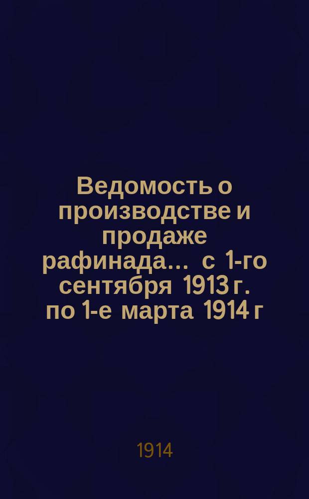 Ведомость о производстве и продаже рафинада... ... с 1-го сентября 1913 г. по 1-е марта 1914 г.