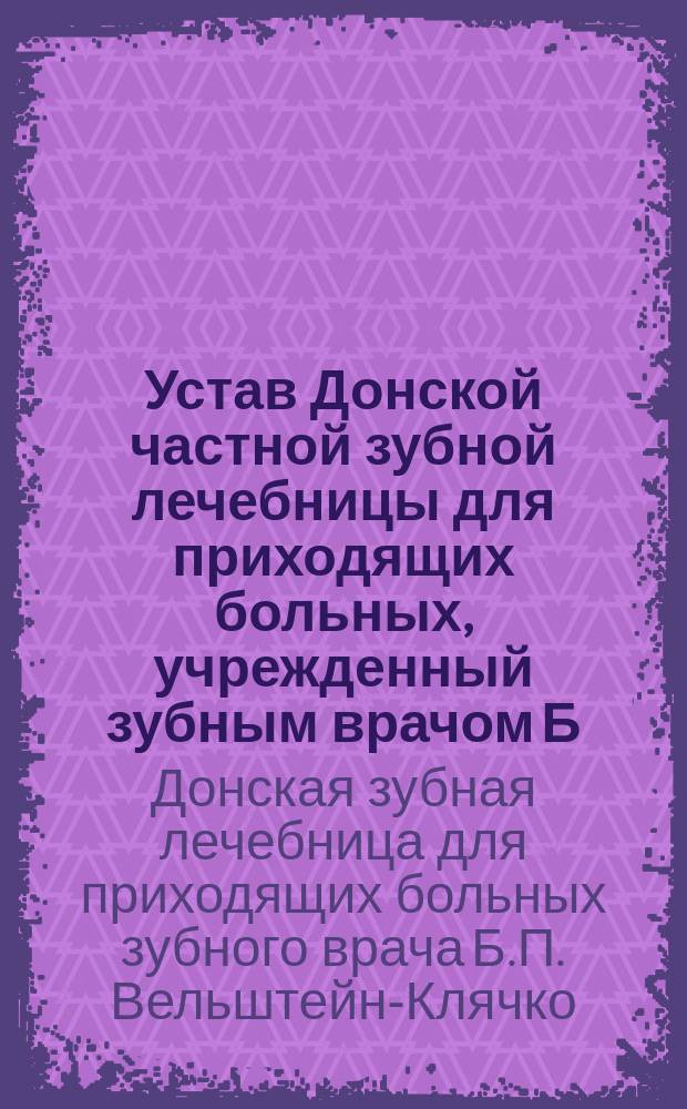 Устав Донской частной зубной лечебницы для приходящих больных, учрежденный зубным врачом Б.П. Вельштейн-Клячко, в городе Ростове на Дону : Утв. в июне 1911 г.