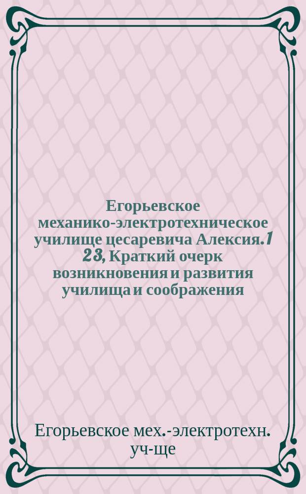Егорьевское механико-электротехническое училище цесаревича Алексия. 1 2 3, Краткий очерк возникновения и развития училища и соображения, положенные в основу планов оборудования училища и разработки программ практ. занятий. Программы практ. занятий в механ. мастерских и электротехн. лабораториях. Описание оборудования мастерских и лабораторий