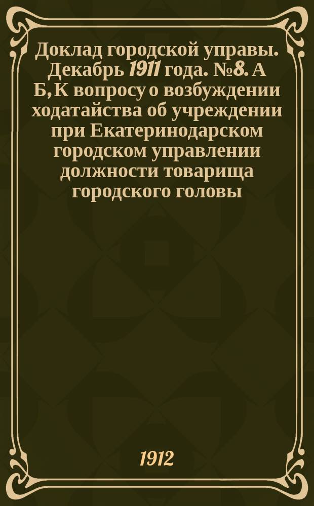 Доклад городской управы. Декабрь 1911 года. № 8. А Б, К вопросу о возбуждении ходатайства об учреждении при Екатеринодарском городском управлении должности товарища городского головы. О возбуждении ходатайства об учреждении должности 5-го члена Городской управы