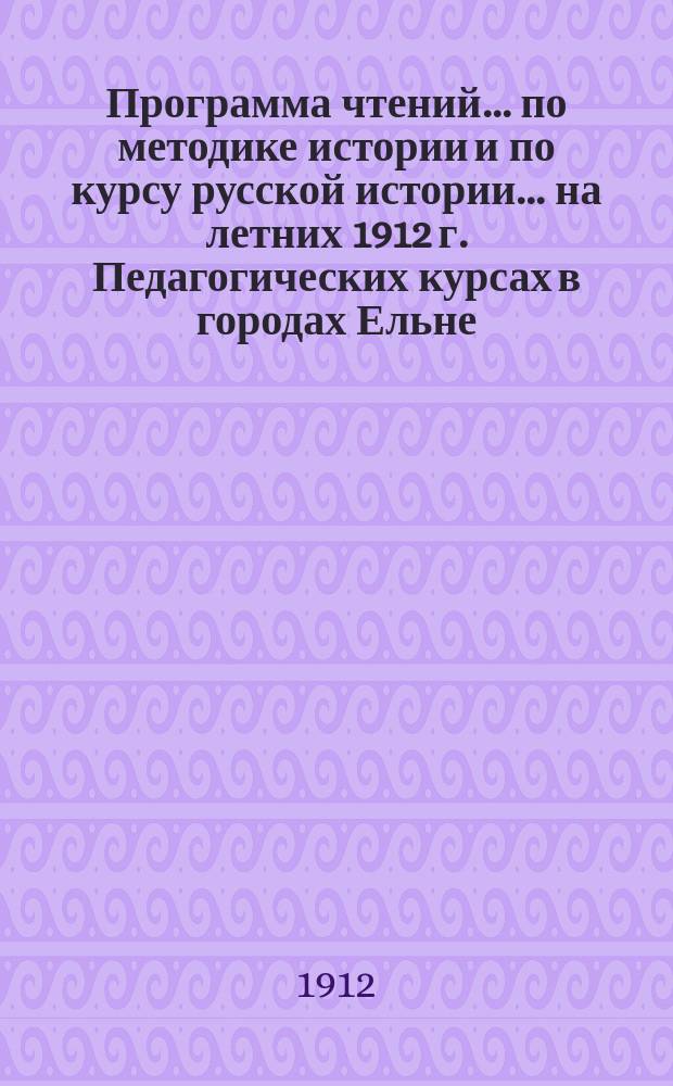 Программа чтений... ... по методике истории и по курсу русской истории... на летних 1912 г. Педагогических курсах в городах Ельне, Поречье и Белом