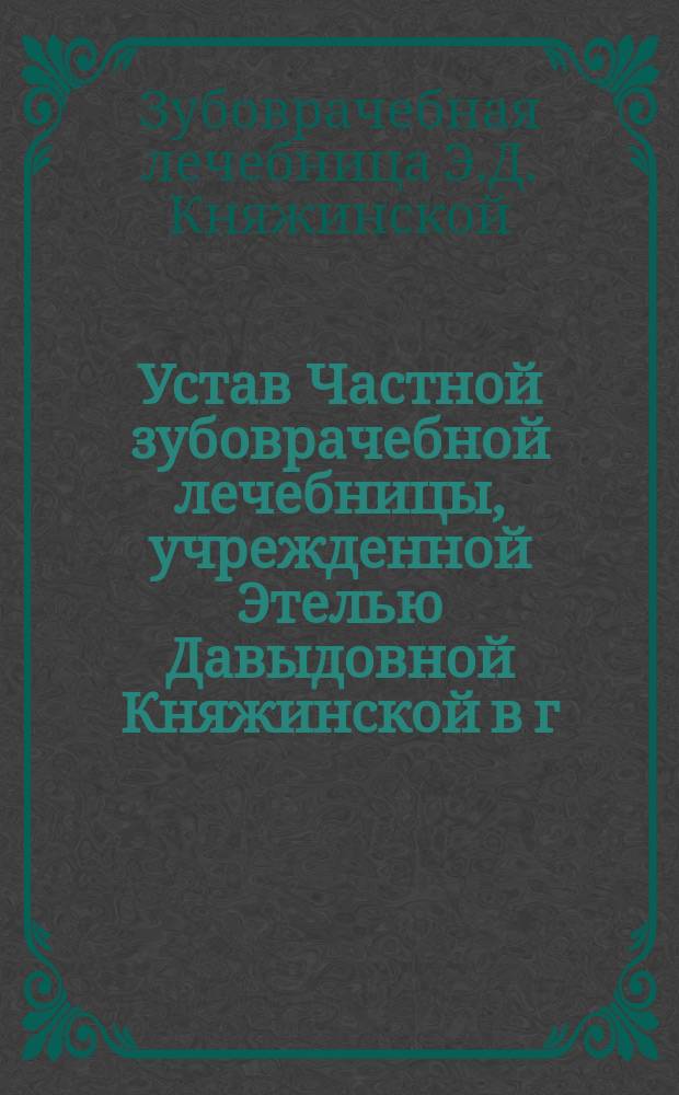 Устав Частной зубоврачебной лечебницы, учрежденной Этелью Давыдовной Княжинской в г. Харькове : Утв. 25 ноября 1911 г.