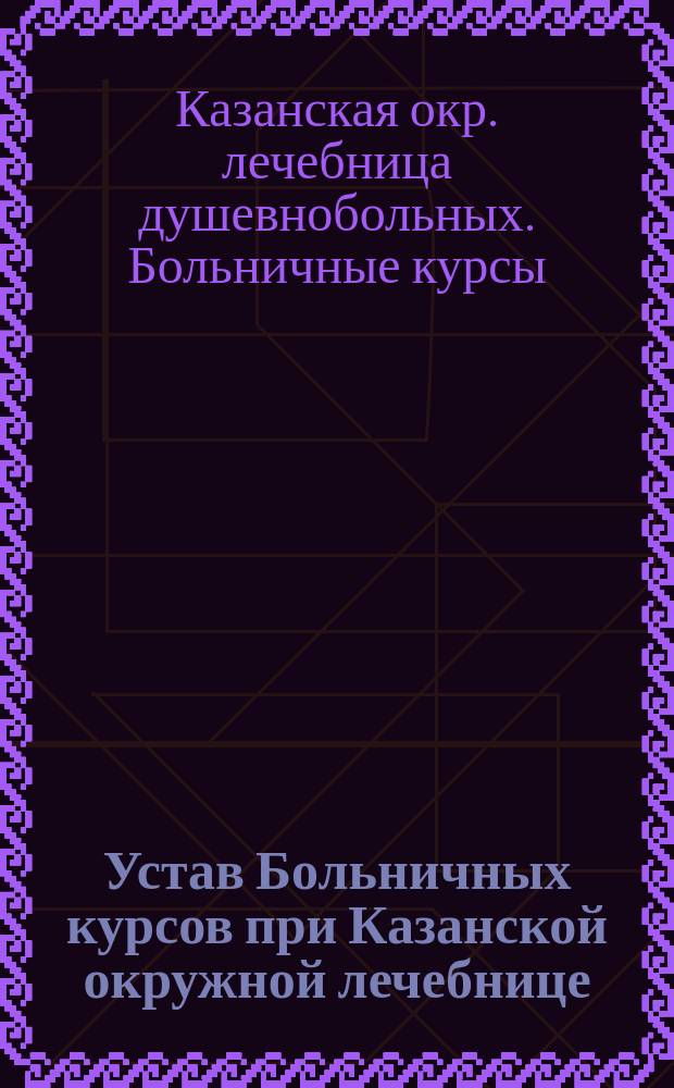 Устав Больничных курсов при Казанской окружной лечебнице : Утв. 29 апр. 1912 г.