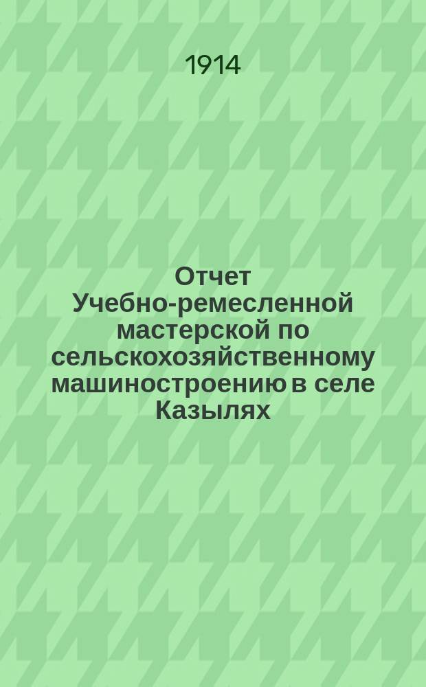 Отчет Учебно-ремесленной мастерской по сельскохозяйственному машиностроению в селе Казылях, Лаишевского уезда, Казанской губернии... ... за 1913/14 год по учебной части и 1913 год по денежной