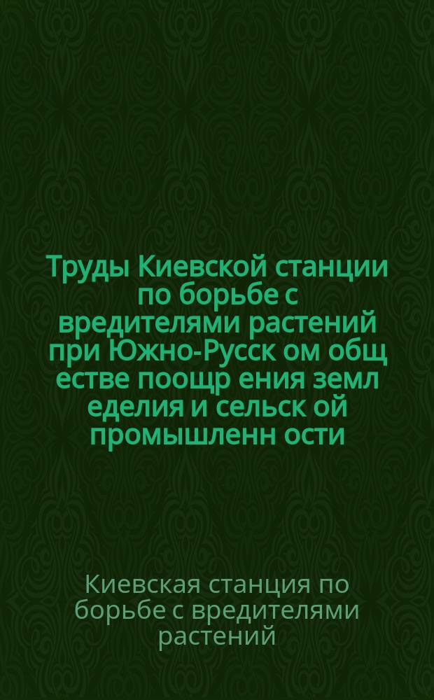 Труды Киевской станции по борьбе с вредителями растений при Южно-Русск[ом] общ[естве] поощр[ения] земл[еделия] и сельск[ой] промышленн[ости]