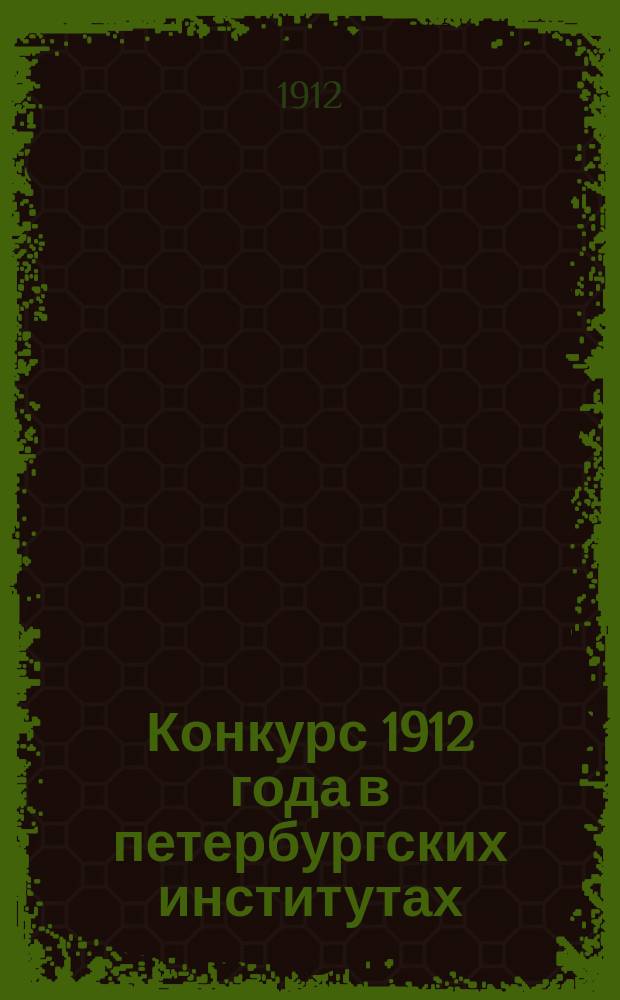[Конкурс 1912 года в петербургских институтах : Сборник вопросов и задач, предлагавшихся на конкурсных экзаменах в 1912 году