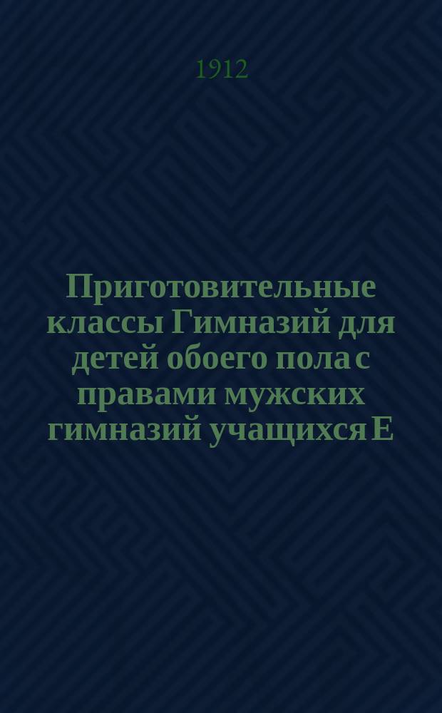 Приготовительные классы Гимназий для детей обоего пола с правами мужских гимназий учащихся Е.А. Кирпичниковой : Учеб. планы, программы, объясн. записки, мл., сред. и ст. приготов. классов