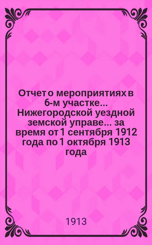 Отчет о мероприятиях в 6-м участке... Нижегородской уездной земской управе. ... за время от 1 сентября 1912 года по 1 октября 1913 года