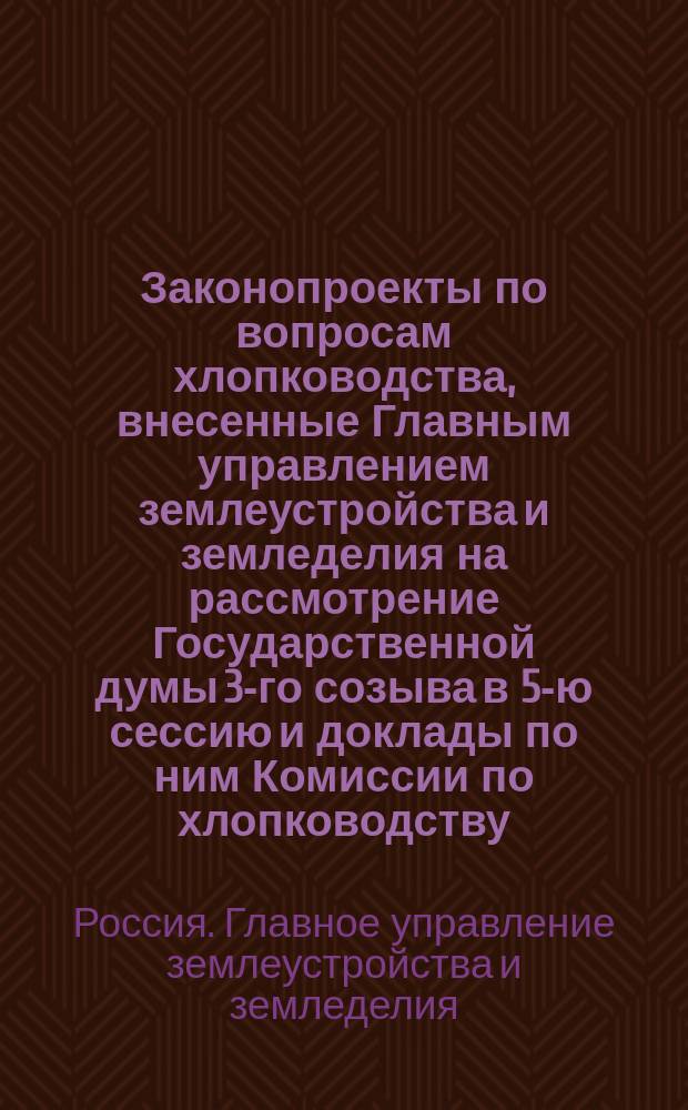 [Законопроекты по вопросам хлопководства, внесенные Главным управлением землеустройства и земледелия на рассмотрение Государственной думы 3-го созыва в 5-ю сессию и доклады по ним Комиссии по хлопководству