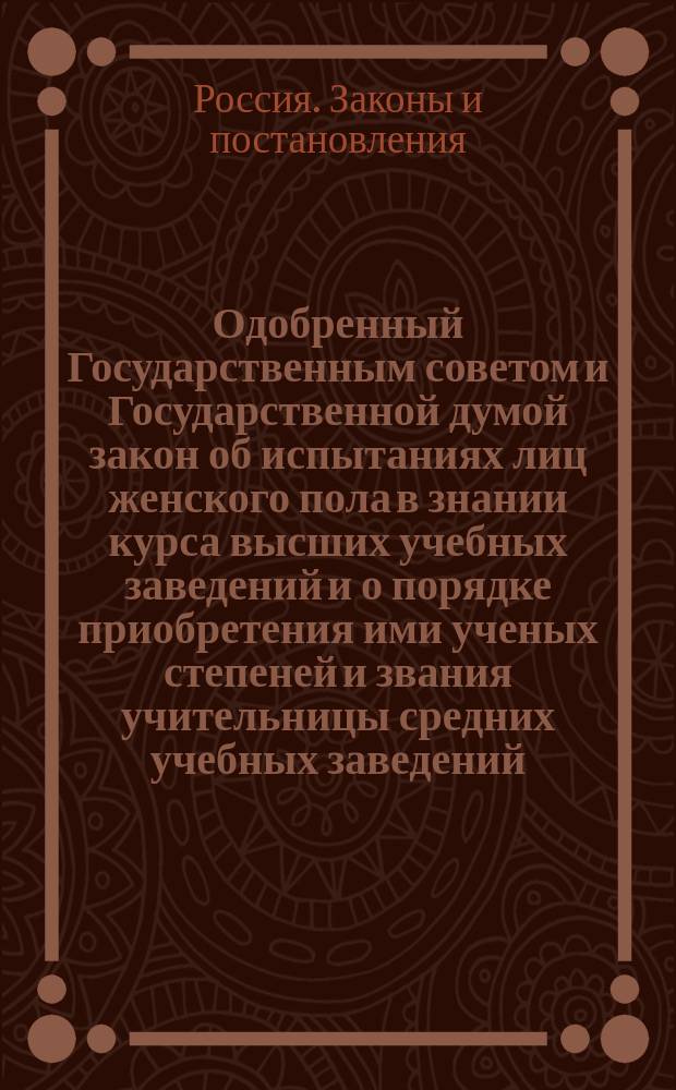 Одобренный Государственным советом и Государственной думой закон об испытаниях лиц женского пола в знании курса высших учебных заведений и о порядке приобретения ими ученых степеней и звания учительницы средних учебных заведений : Утв. 19 дек. 1911 г.