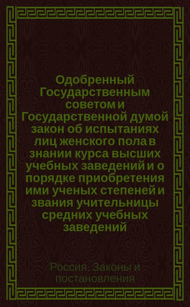 Одобренный Государственным советом и Государственной думой закон об испытаниях лиц женского пола в знании курса высших учебных заведений и о порядке приобретения ими ученых степеней и звания учительницы средних учебных заведений : Высочайше утв. 19 дек. 1911 г. : С прил. правил и программ испытаний