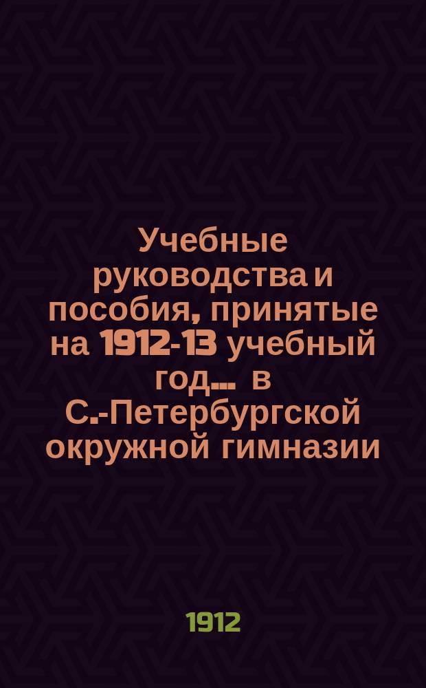 Учебные руководства и пособия, принятые на 1912-13 учебный год... ... в С.-Петербургской окружной гимназии