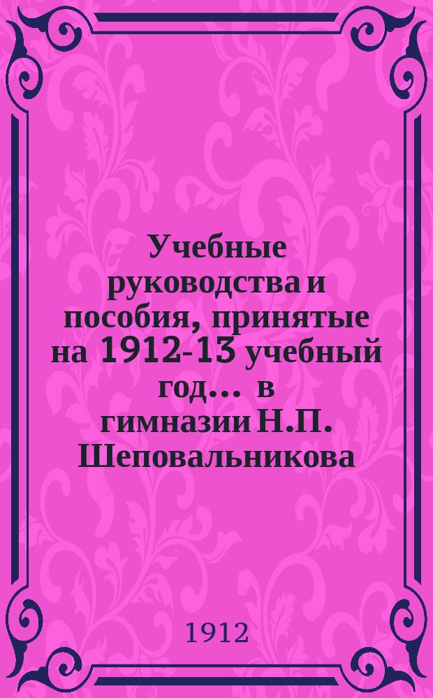 Учебные руководства и пособия, принятые на 1912-13 учебный год... ... в гимназии Н.П. Шеповальникова
