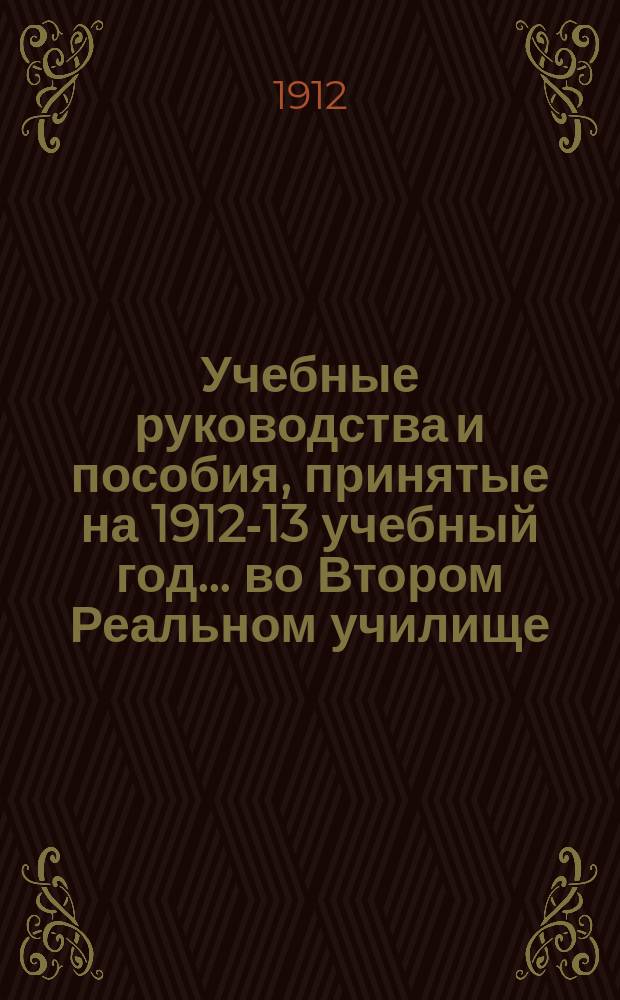 Учебные руководства и пособия, принятые на 1912-13 учебный год... ... во Втором Реальном училище
